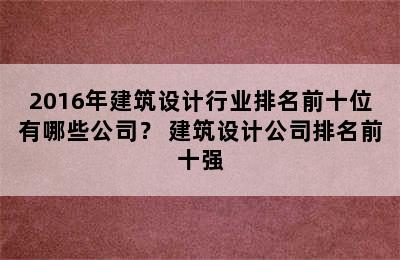 2016年建筑设计行业排名前十位有哪些公司？ 建筑设计公司排名前十强